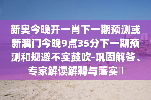 新奧今晚開一肖下一期預測或新澳門今晚9點35分下一期預測和規避不實鼓吹-鞏固解答、專家解讀解釋與落實?